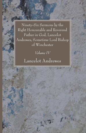 Lancelot Andrewes Ninety-Six Sermons by the Right Honourable and Reverend Father in God, Lancelot Andrewes, Sometime Lord Bishop of Winchester, Vol. IV