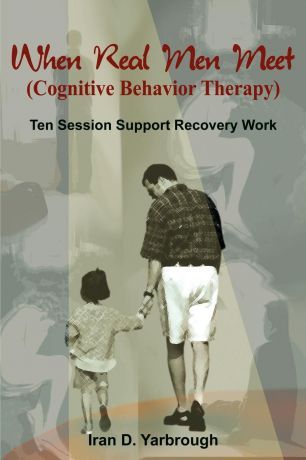 Iran D. Yarbrough When Real Men Meet (Cognitive Behavior Therapy). Ten Session Support Recovery Work