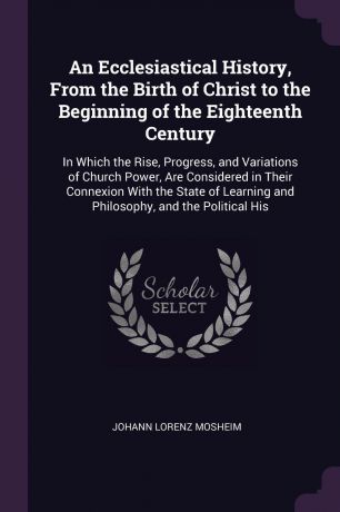 Johann Lorenz Mosheim An Ecclesiastical History, From the Birth of Christ to the Beginning of the Eighteenth Century. In Which the Rise, Progress, and Variations of Church Power, Are Considered in Their Connexion With the State of Learning and Philosophy, and the Polit...