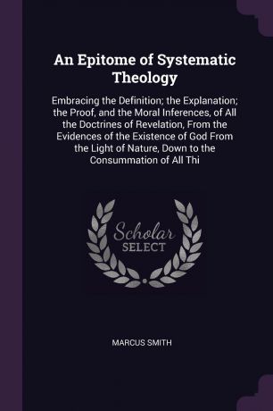 Marcus Smith An Epitome of Systematic Theology. Embracing the Definition; the Explanation; the Proof, and the Moral Inferences, of All the Doctrines of Revelation, From the Evidences of the Existence of God From the Light of Nature, Down to the Consummation of...