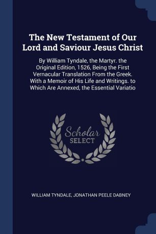 William Tyndale, Jonathan Peele Dabney The New Testament of Our Lord and Saviour Jesus Christ. By William Tyndale, the Martyr. the Original Edition, 1526, Being the First Vernacular Translation From the Greek. With a Memoir of His Life and Writings. to Which Are Annexed, the Essential ...