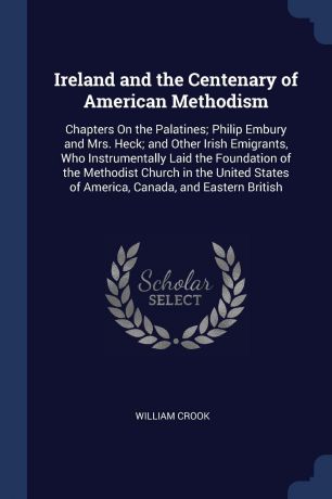William Crook Ireland and the Centenary of American Methodism. Chapters On the Palatines; Philip Embury and Mrs. Heck; and Other Irish Emigrants, Who Instrumentally Laid the Foundation of the Methodist Church in the United States of America, Canada, and Eastern...