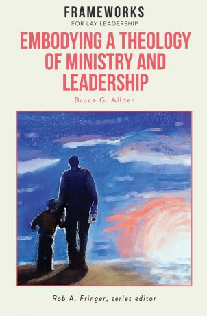 Bruce G. Allder Embodying a Theology of Ministry and Leadership. Frameworks for Lay Leadership