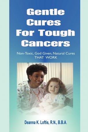 R.N. B.B.A. Deanna K Loftis Gentle Cures For Tough Cancers. Non-Toxic, God-Given Natural Cures That Work