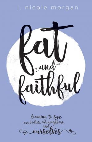 J Nicole Morgan Fat and Faithful. Learning to Love Our Bodies, Our Neighbors, and Ourselves
