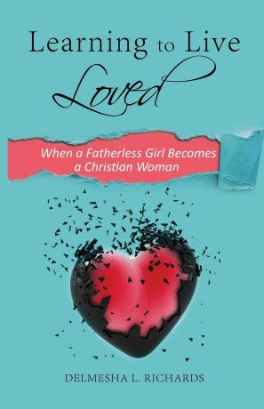 Delmesha L. Richards Learning to Live Loved. When a Fatherless Girl Becomes a Christian Woman