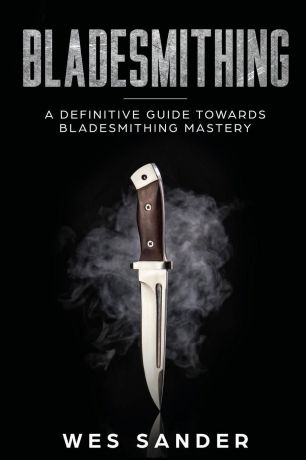 Wes Sander Bladesmithing. A Definitive Guide Towards Bladesmithing Mastery