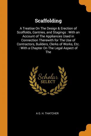 A G. H. Thatcher Scaffolding. A Treatise On The Design & Erection of Scoffolds, Gantries, and Stagings : With an Account of The Appliances Used in Connection Therewith for The Use of Contractors, Builders, Clerks of Works, Etc. : With a Chapter On The Legal Aspect...
