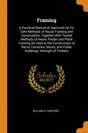 William A. Radford Framing. A Practical Manual of Approved Up-To-Date Methods of House Framing and Construction, Together With Tested Methods of Heavy Timber and Plank Framing As Used in the Construction of Barns, Factories, Stores, and Public Buildings; Strength of...