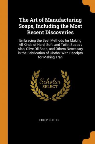 Philip Kurten The Art of Manufacturing Soaps, Including the Most Recent Discoveries. Embracing the Best Methods for Making All Kinds of Hard, Soft, and Toilet Soaps ; Also, Olive Oil Soap, and Others Necessary in the Fabrication of Cloths; With Receipts for Mak...
