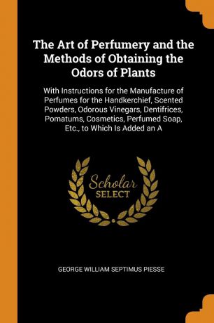 George William Septimus Piesse The Art of Perfumery and the Methods of Obtaining the Odors of Plants. With Instructions for the Manufacture of Perfumes for the Handkerchief, Scented Powders, Odorous Vinegars, Dentifrices, Pomatums, Cosmetics, Perfumed Soap, Etc., to Which Is Ad...