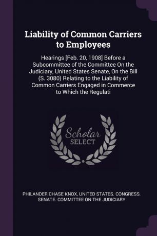 Philander Chase Knox Liability of Common Carriers to Employees. Hearings .Feb. 20, 1908. Before a Subcommittee of the Committee On the Judiciary, United States Senate, On the Bill (S. 3080) Relating to the Liability of Common Carriers Engaged in Commerce to Which the ...
