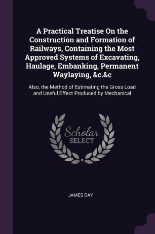 James Day A Practical Treatise On the Construction and Formation of Railways, Containing the Most Approved Systems of Excavating, Haulage, Embanking, Permanent Waylaying, &c.&c. Also, the Method of Estimating the Gross Load and Useful Effect Produced by Mec...