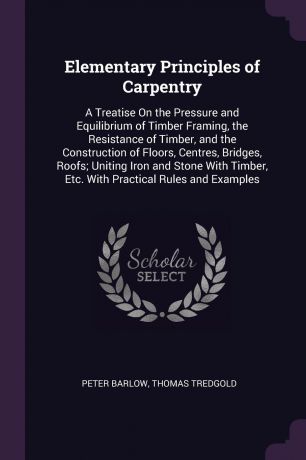 Peter Barlow, Thomas Tredgold Elementary Principles of Carpentry. A Treatise On the Pressure and Equilibrium of Timber Framing, the Resistance of Timber, and the Construction of Floors, Centres, Bridges, Roofs; Uniting Iron and Stone With Timber, Etc. With Practical Rules and ...