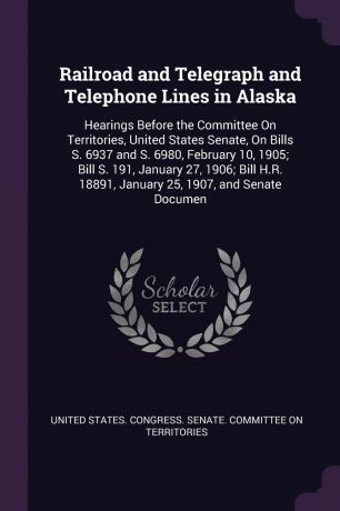 Railroad and Telegraph and Telephone Lines in Alaska. Hearings Before the Committee On Territories, United States Senate, On Bills S. 6937 and S. 6980, February 10, 1905; Bill S. 191, January 27, 1906; Bill H.R. 18891, January 25, 1907, and Senate...