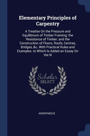 M. l'abbé Trochon Elementary Principles of Carpentry. A Treatise On the Pressure and Equilibrium of Timber Framing; the Resistance of Timber; and the Construction of Floors, Roofs, Centres, Bridges, &c. With Practical Rules and Examples. to Which Is Added an Essay ...