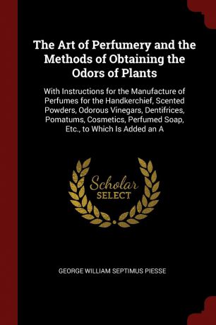 George William Septimus Piesse The Art of Perfumery and the Methods of Obtaining the Odors of Plants. With Instructions for the Manufacture of Perfumes for the Handkerchief, Scented Powders, Odorous Vinegars, Dentifrices, Pomatums, Cosmetics, Perfumed Soap, Etc., to Which Is Ad...