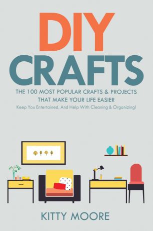 Kitty Moore DIY Crafts (2nd Edition). The 100 Most Popular Crafts & Projects That Make Your Life Easier, Keep You Entertained, And Help With Cleaning & Organizing!