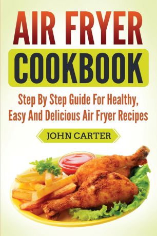 John Carter Air Fryer Cookbook. Step By Step Guide For Healthy, Easy And Delicious Air Fryer Recipes
