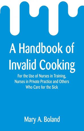 Mary A. Boland A Handbook of Invalid Cooking. For the Use of Nurses in Training, Nurses in Private Practice and Others Who Care for the Sick