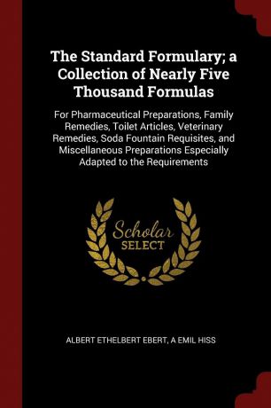 Albert Ethelbert Ebert, A Emil Hiss The Standard Formulary; a Collection of Nearly Five Thousand Formulas. For Pharmaceutical Preparations, Family Remedies, Toilet Articles, Veterinary Remedies, Soda Fountain Requisites, and Miscellaneous Preparations Especially Adapted to the Requi...
