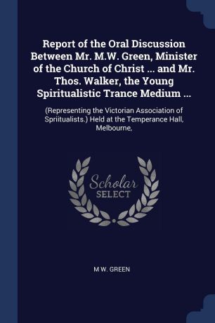 M W. Green Report of the Oral Discussion Between Mr. M.W. Green, Minister of the Church of Christ ... and Mr. Thos. Walker, the Young Spiritualistic Trance Medium ... (Representing the Victorian Association of Spriitualists.) Held at the Temperance Hall, Mel...