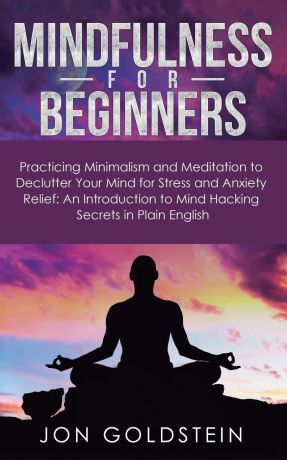 Jon Goldstein Mindfulness for Beginners. Practicing Minimalism and Meditation to Declutter Your Mind for Stress and Anxiety Relief: An Introduction to Mind Hacking Secrets in Plain English