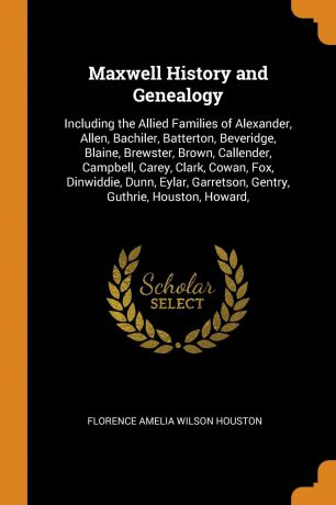 Florence Amelia Wilson Houston Maxwell History and Genealogy. Including the Allied Families of Alexander, Allen, Bachiler, Batterton, Beveridge, Blaine, Brewster, Brown, Callender, Campbell, Carey, Clark, Cowan, Fox, Dinwiddie, Dunn, Eylar, Garretson, Gentry, Guthrie, Houston, ...