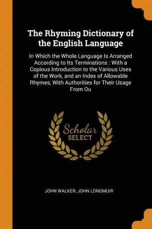 John Walker, John Longmuir The Rhyming Dictionary of the English Language. In Which the Whole Language Is Arranged According to Its Terminations : With a Copious Introduction to the Various Uses of the Work, and an Index of Allowable Rhymes, With Authorities for Their Usage...