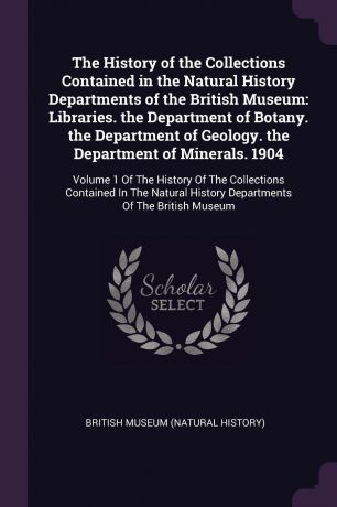 The History of the Collections Contained in the Natural History Departments of the British Museum. Libraries. the Department of Botany. the Department of Geology. the Department of Minerals. 1904: Volume 1 Of The History Of The Collections Contain...