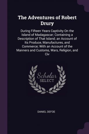 Daniel Defoe The Adventures of Robert Drury. During Fifteen Years Captivity On the Island of Madagascar; Containing a Description of That Island; an Account of Its Produce, Manufactures, and Commerce; With an Account of the Manners and Customs, Wars, Religion,...