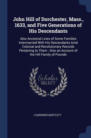 J Gardner Bartlett John Hill of Dorchester, Mass., 1633, and Five Generations of His Descendants. Also Ancestral Lines of Some Families Intermarried With His Descendants Amd Colonial and Revolutionary Records Pertaining to Them : Also an Account of the Hill Family o...