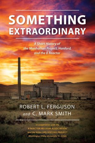 Robert L. Ferguson, C. Mark Smith Something Extraordinary. A Short History of the Manhattan Project, Hanford, and the B Reactor