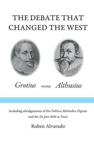 Ruben Alvarado The Debate that Changed the West. Grotius versus Althusius