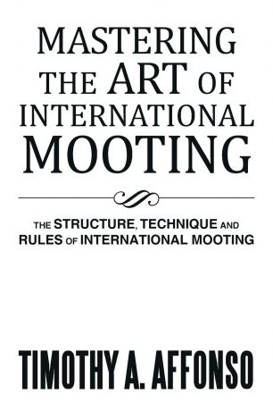 Timothy A. Affonso Mastering the Art of International Mooting. The Structure, Technique and Rules of International Mooting