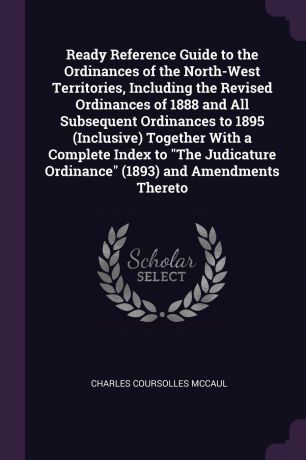 Charles Coursolles McCaul Ready Reference Guide to the Ordinances of the North-West Territories, Including the Revised Ordinances of 1888 and All Subsequent Ordinances to 1895 (Inclusive) Together With a Complete Index to "The Judicature Ordinance" (1893) and Amendments Th...
