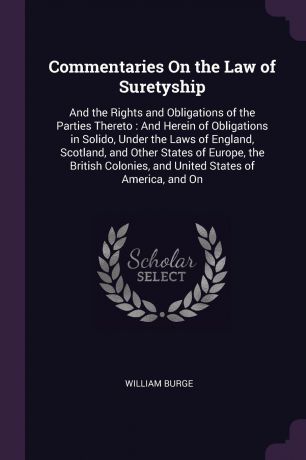 William Burge Commentaries On the Law of Suretyship. And the Rights and Obligations of the Parties Thereto : And Herein of Obligations in Solido, Under the Laws of England, Scotland, and Other States of Europe, the British Colonies, and United States of America...