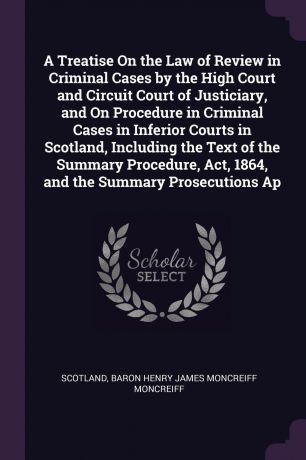 Scotland, Baron Henry James Moncreiff Moncreiff A Treatise On the Law of Review in Criminal Cases by the High Court and Circuit Court of Justiciary, and On Procedure in Criminal Cases in Inferior Courts in Scotland, Including the Text of the Summary Procedure, Act, 1864, and the Summary Prosecu...