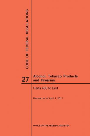 NARA Code of Federal Regulations Title 27, Alcohol, Tobacco Products and Firearms, Parts 400-End, 2017