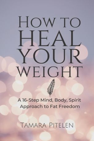 Tamara Pitelen How To Heal Your Weight. A 16-Step Mind, Body, Spirit Approach to Fat Freedom