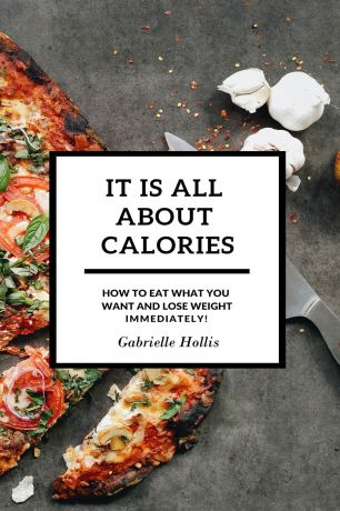 Gabrielle Hollis It Is All About Calories. How to Eat What You Want and Lose Weight Immediately