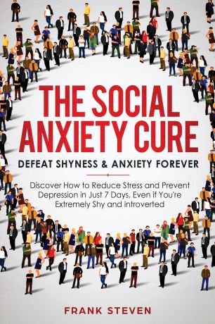 Steven Frank The Social Anxiety Cure. Defeat Shyness & Anxiety Forever: Discover How to Reduce Stress and Prevent Depression in Just 7 Days, Even if You