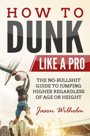Jason Wilhelm How to Dunk Like a Pro. The No-Bullshit Guide to Jumping Higher Regardless of Age or Height