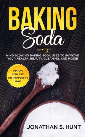 Jonathan S. Hunt Baking Soda. Mind Blowing Baking Soda Uses to Improve Your Health, Beauty, Cleaning, and More!