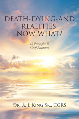 Dr. A.J. King Sr. CGRS Death, Dying, and Realities. Now What?: Twelve Principles to Grief Resilience