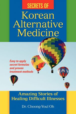 Choong-Youl Oh Secrets of Korean Alternative Medicine. Amazing Stories of Healing Difficult Illnesses