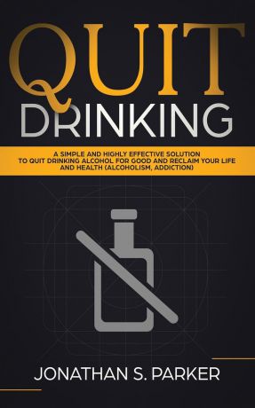 Jonathan S. Parker Quit Drinking. A Simple and Highly Effective Solution to Quit Drinking Alcohol for Good and Reclaim your Life and Health