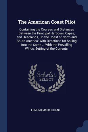 Edmund March Blunt The American Coast Pilot. Containing the Courses and Distances Between the Principal Harbours, Capes, and Headlands, On the Coast of North and South America; With Directions for Sailing Into the Same ... With the Prevailing Winds, Setting of the C...