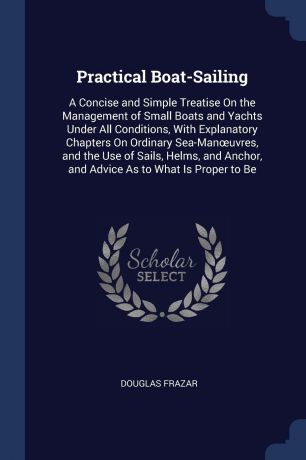 Douglas Frazar Practical Boat-Sailing. A Concise and Simple Treatise On the Management of Small Boats and Yachts Under All Conditions, With Explanatory Chapters On Ordinary Sea-Manoeuvres, and the Use of Sails, Helms, and Anchor, and Advice As to What Is Proper ...