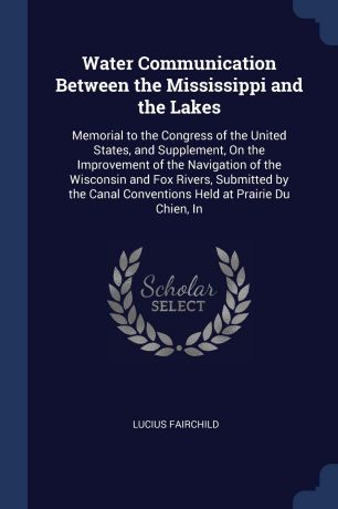 Lucius Fairchild Water Communication Between the Mississippi and the Lakes. Memorial to the Congress of the United States, and Supplement, On the Improvement of the Navigation of the Wisconsin and Fox Rivers, Submitted by the Canal Conventions Held at Prairie Du C...